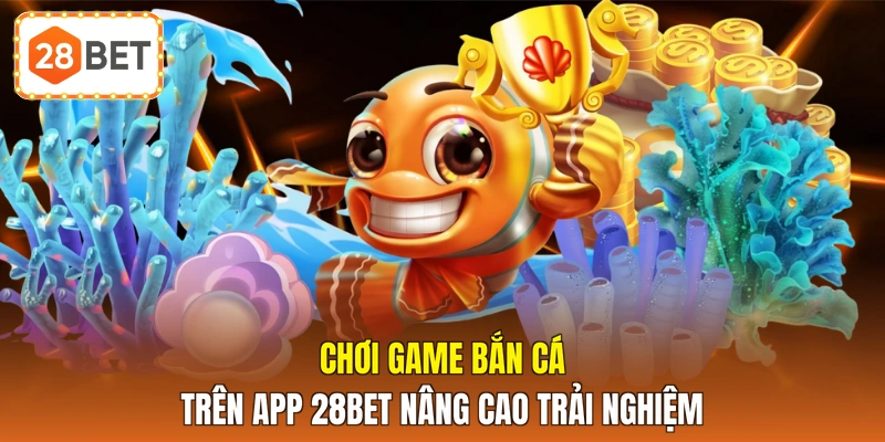 Chơi game bắn cá trên app 28BET nâng cao trải nghiệm 